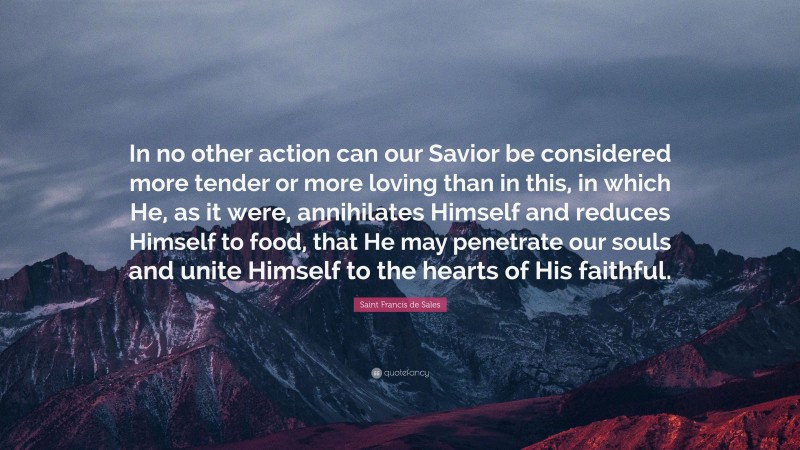 Saint Francis de Sales Quote: “In no other action can our Savior be considered more tender or more loving than in this, in which He, as it were, annihilates Himself and reduces Himself to food, that He may penetrate our souls and unite Himself to the hearts of His faithful.”