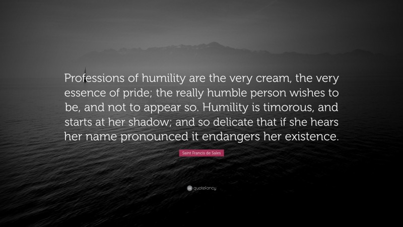 Saint Francis de Sales Quote: “Professions of humility are the very cream, the very essence of pride; the really humble person wishes to be, and not to appear so. Humility is timorous, and starts at her shadow; and so delicate that if she hears her name pronounced it endangers her existence.”
