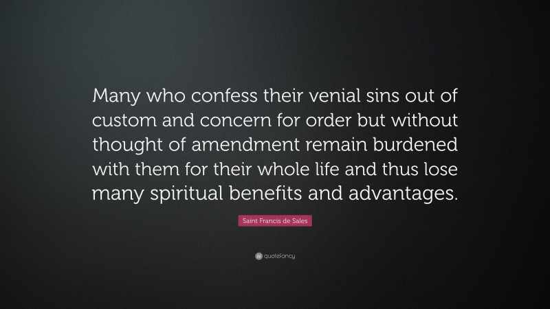 Saint Francis de Sales Quote: “Many who confess their venial sins out of custom and concern for order but without thought of amendment remain burdened with them for their whole life and thus lose many spiritual benefits and advantages.”