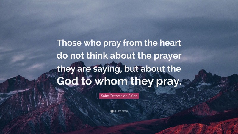 Saint Francis de Sales Quote: “Those who pray from the heart do not think about the prayer they are saying, but about the God to whom they pray.”