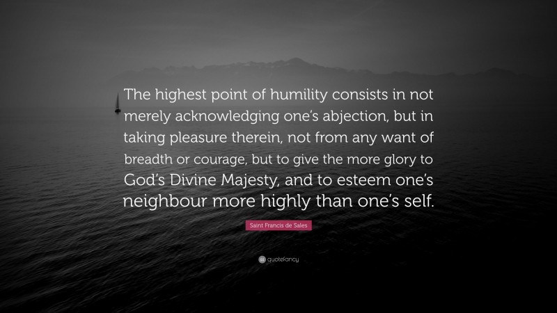 Saint Francis de Sales Quote: “The highest point of humility consists in not merely acknowledging one’s abjection, but in taking pleasure therein, not from any want of breadth or courage, but to give the more glory to God’s Divine Majesty, and to esteem one’s neighbour more highly than one’s self.”