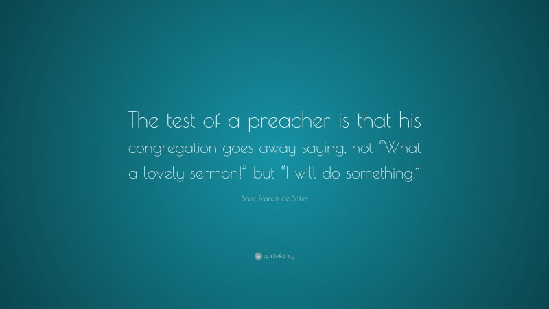 Saint Francis de Sales Quote: “The test of a preacher is that his congregation goes away saying, not “What a lovely sermon!” but “I will do something.””