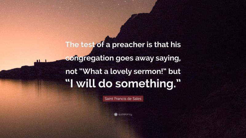 Saint Francis de Sales Quote: “The test of a preacher is that his congregation goes away saying, not “What a lovely sermon!” but “I will do something.””