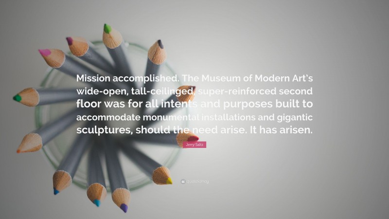 Jerry Saltz Quote: “Mission accomplished. The Museum of Modern Art’s wide-open, tall-ceilinged, super-reinforced second floor was for all intents and purposes built to accommodate monumental installations and gigantic sculptures, should the need arise. It has arisen.”