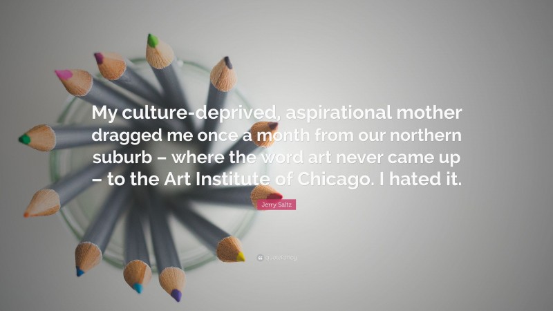 Jerry Saltz Quote: “My culture-deprived, aspirational mother dragged me once a month from our northern suburb – where the word art never came up – to the Art Institute of Chicago. I hated it.”