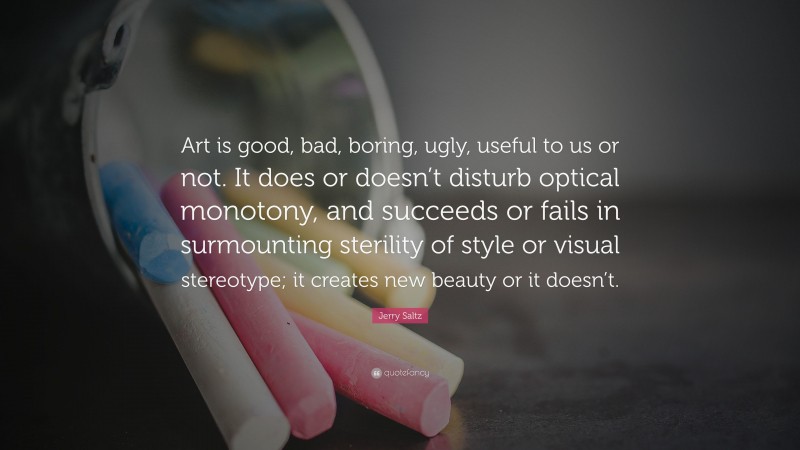 Jerry Saltz Quote: “Art is good, bad, boring, ugly, useful to us or not. It does or doesn’t disturb optical monotony, and succeeds or fails in surmounting sterility of style or visual stereotype; it creates new beauty or it doesn’t.”