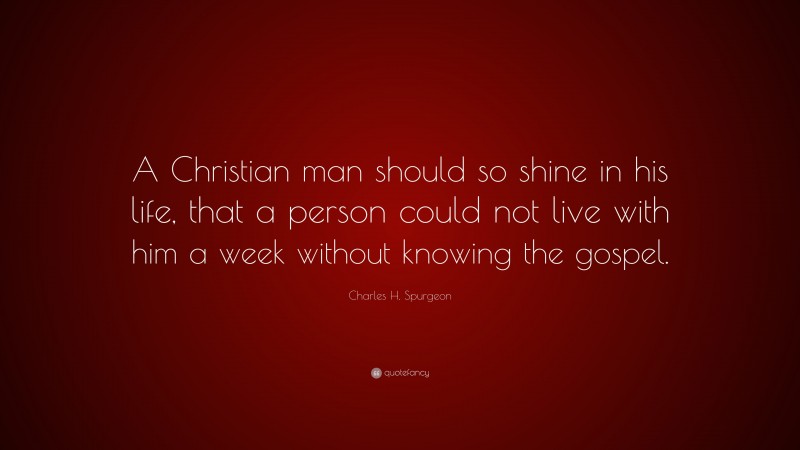 Charles H. Spurgeon Quote: “A Christian man should so shine in his life, that a person could not live with him a week without knowing the gospel.”