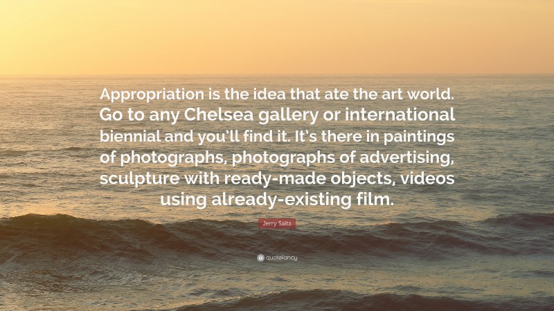 Jerry Saltz Quote: “Appropriation is the idea that ate the art world. Go to any Chelsea gallery or international biennial and you’ll find it. It’s there in paintings of photographs, photographs of advertising, sculpture with ready-made objects, videos using already-existing film.”