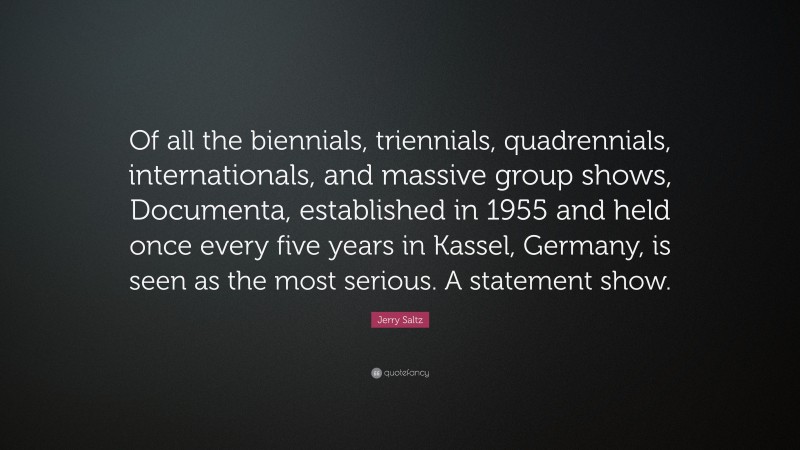 Jerry Saltz Quote: “Of all the biennials, triennials, quadrennials, internationals, and massive group shows, Documenta, established in 1955 and held once every five years in Kassel, Germany, is seen as the most serious. A statement show.”