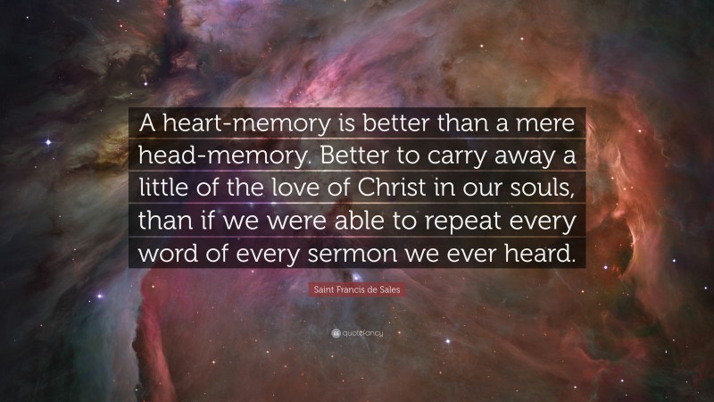 Saint Francis de Sales Quote: “A heart-memory is better than a mere head-memory. Better to carry away a little of the love of Christ in our souls, than if we were able to repeat every word of every sermon we ever heard.”