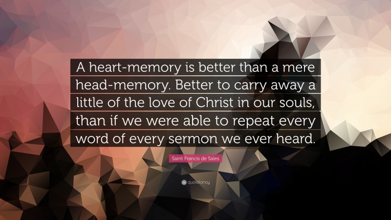 Saint Francis de Sales Quote: “A heart-memory is better than a mere head-memory. Better to carry away a little of the love of Christ in our souls, than if we were able to repeat every word of every sermon we ever heard.”