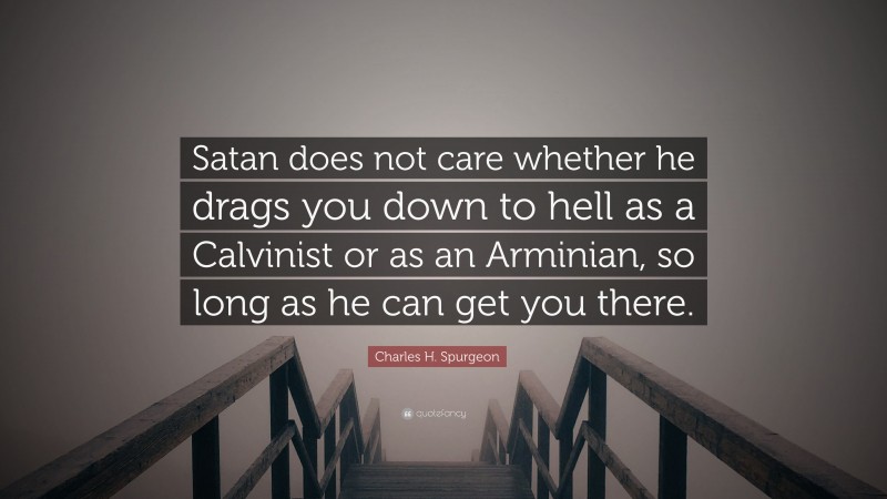 Charles H. Spurgeon Quote: “Satan does not care whether he drags you down to hell as a Calvinist or as an Arminian, so long as he can get you there.”
