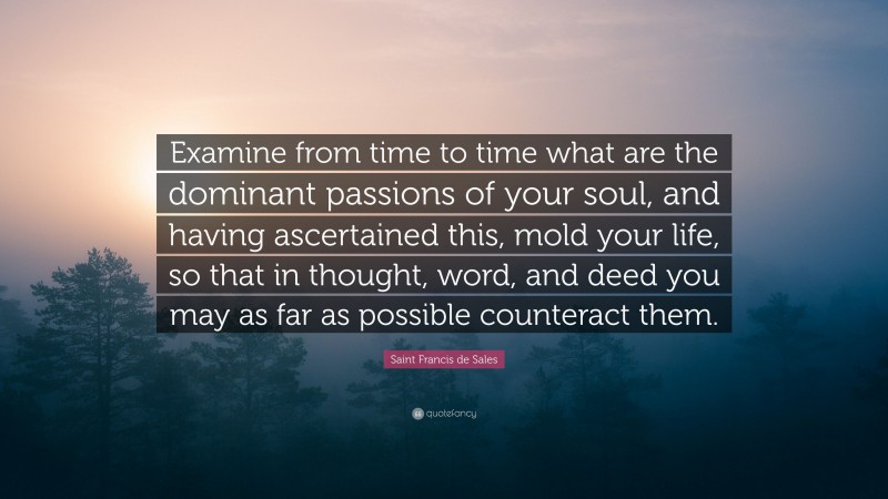 Saint Francis de Sales Quote: “Examine from time to time what are the dominant passions of your soul, and having ascertained this, mold your life, so that in thought, word, and deed you may as far as possible counteract them.”
