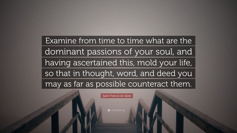 Saint Francis de Sales Quote: “Examine from time to time what are the dominant passions of your soul, and having ascertained this, mold your life, so that in thought, word, and deed you may as far as possible counteract them.”