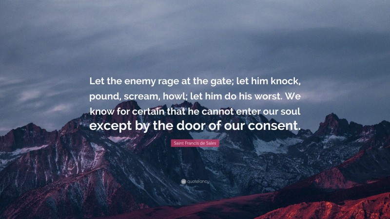 Saint Francis de Sales Quote: “Let the enemy rage at the gate; let him knock, pound, scream, howl; let him do his worst. We know for certain that he cannot enter our soul except by the door of our consent.”