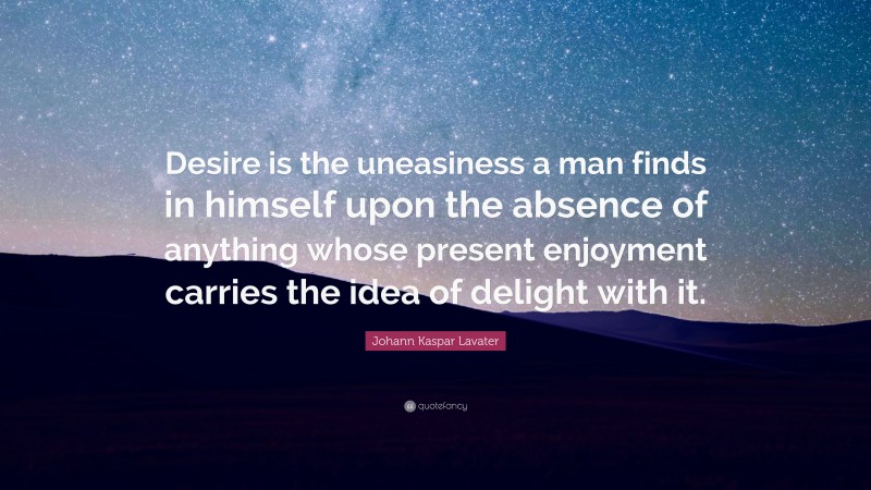 Johann Kaspar Lavater Quote: “Desire is the uneasiness a man finds in himself upon the absence of anything whose present enjoyment carries the idea of delight with it.”