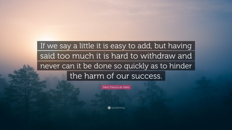 Saint Francis de Sales Quote: “If we say a little it is easy to add, but having said too much it is hard to withdraw and never can it be done so quickly as to hinder the harm of our success.”