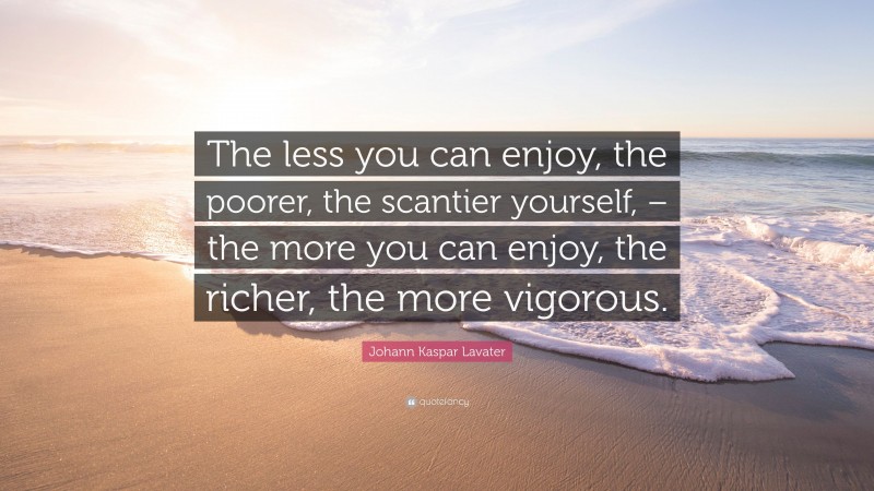 Johann Kaspar Lavater Quote: “The less you can enjoy, the poorer, the scantier yourself, – the more you can enjoy, the richer, the more vigorous.”