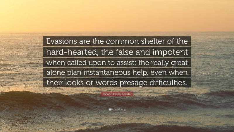 Johann Kaspar Lavater Quote: “Evasions are the common shelter of the hard-hearted, the false and impotent when called upon to assist; the really great alone plan instantaneous help, even when their looks or words presage difficulties.”