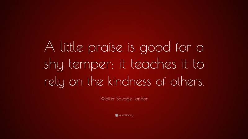 Walter Savage Landor Quote: “A little praise is good for a shy temper; it teaches it to rely on the kindness of others.”