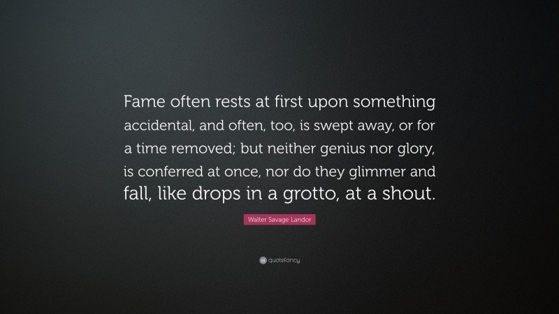 Walter Savage Landor Quote: “Fame often rests at first upon something accidental, and often, too, is swept away, or for a time removed; but neither genius nor glory, is conferred at once, nor do they glimmer and fall, like drops in a grotto, at a shout.”