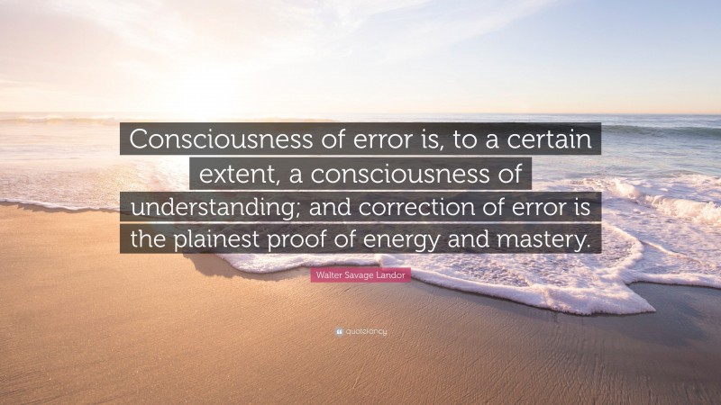 Walter Savage Landor Quote: “Consciousness of error is, to a certain extent, a consciousness of understanding; and correction of error is the plainest proof of energy and mastery.”