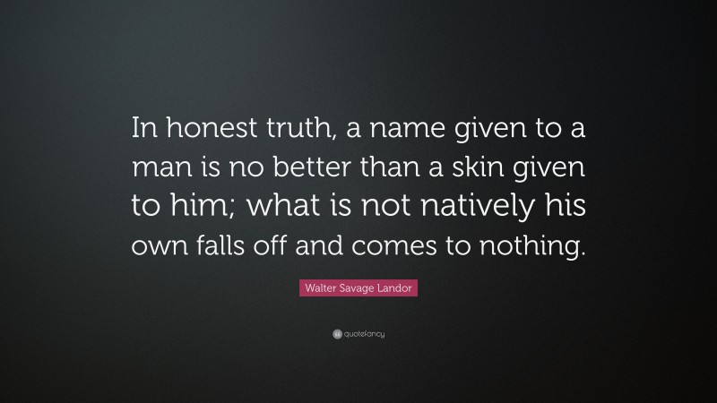 Walter Savage Landor Quote: “In honest truth, a name given to a man is no better than a skin given to him; what is not natively his own falls off and comes to nothing.”