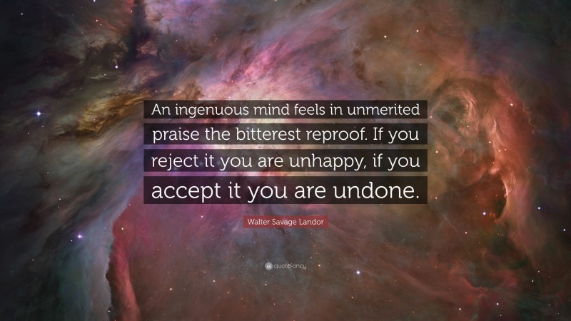 Walter Savage Landor Quote: “An ingenuous mind feels in unmerited praise the bitterest reproof. If you reject it you are unhappy, if you accept it you are undone.”