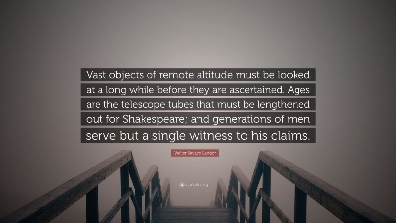 Walter Savage Landor Quote: “Vast objects of remote altitude must be looked at a long while before they are ascertained. Ages are the telescope tubes that must be lengthened out for Shakespeare; and generations of men serve but a single witness to his claims.”