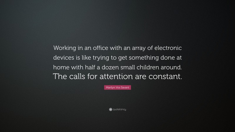 Marilyn Vos Savant Quote: “Working in an office with an array of electronic devices is like trying to get something done at home with half a dozen small children around. The calls for attention are constant.”