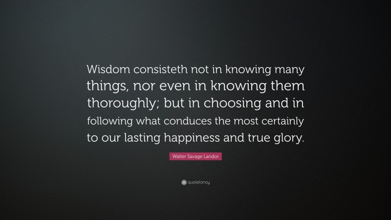 Walter Savage Landor Quote: “Wisdom consisteth not in knowing many things, nor even in knowing them thoroughly; but in choosing and in following what conduces the most certainly to our lasting happiness and true glory.”
