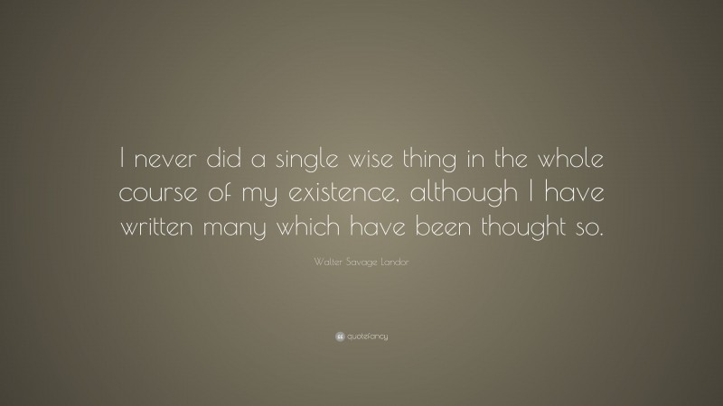 Walter Savage Landor Quote: “I never did a single wise thing in the whole course of my existence, although I have written many which have been thought so.”