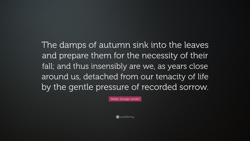 Walter Savage Landor Quote: “The damps of autumn sink into the leaves and prepare them for the necessity of their fall; and thus insensibly are we, as years close around us, detached from our tenacity of life by the gentle pressure of recorded sorrow.”