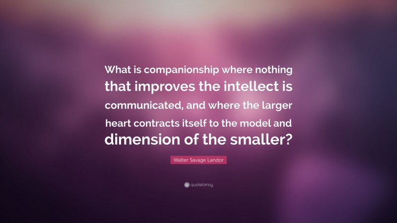 Walter Savage Landor Quote: “What is companionship where nothing that improves the intellect is communicated, and where the larger heart contracts itself to the model and dimension of the smaller?”