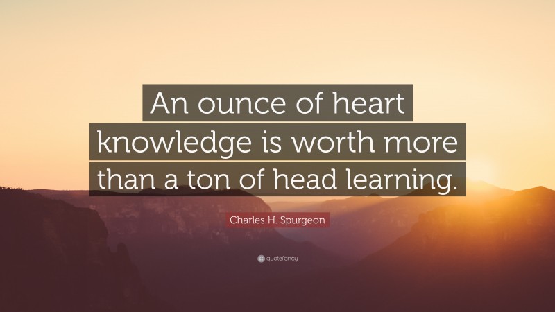 Charles H. Spurgeon Quote: “An ounce of heart knowledge is worth more than a ton of head learning.”