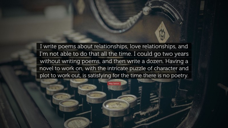 May Sarton Quote: “I write poems about relationships, love relationships, and I’m not able to do that all the time. I could go two years without writing poems, and then write a dozen. Having a novel to work on, with the intricate puzzle of character and plot to work out, is satisfying for the time there is no poetry.”