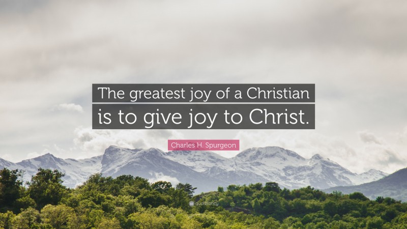 Charles H. Spurgeon Quote: “The greatest joy of a Christian is to give joy to Christ.”