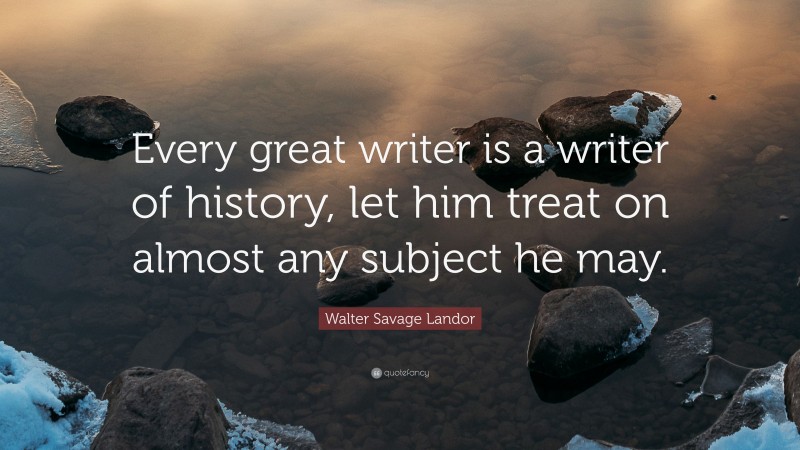 Walter Savage Landor Quote: “Every great writer is a writer of history, let him treat on almost any subject he may.”