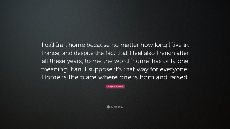 Marjane Satrapi Quote: “I call Iran home because no matter how long I live in France, and despite the fact that I feel also French after all these years, to me the word ‘home’ has only one meaning: Iran. I suppose it’s that way for everyone: Home is the place where one is born and raised.”