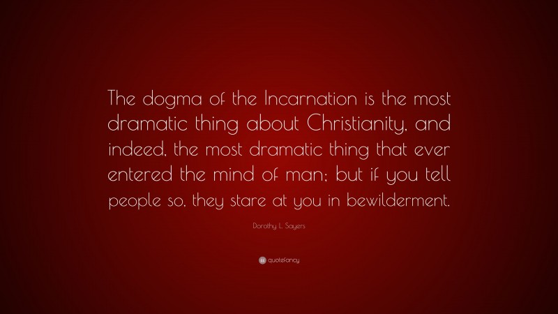 Dorothy L. Sayers Quote: “The dogma of the Incarnation is the most dramatic thing about Christianity, and indeed, the most dramatic thing that ever entered the mind of man; but if you tell people so, they stare at you in bewilderment.”