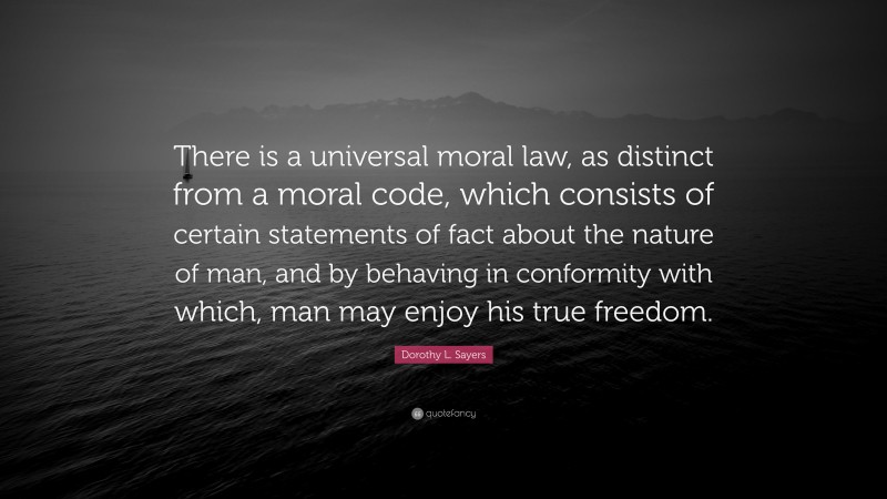 Dorothy L. Sayers Quote: “There is a universal moral law, as distinct from a moral code, which consists of certain statements of fact about the nature of man, and by behaving in conformity with which, man may enjoy his true freedom.”