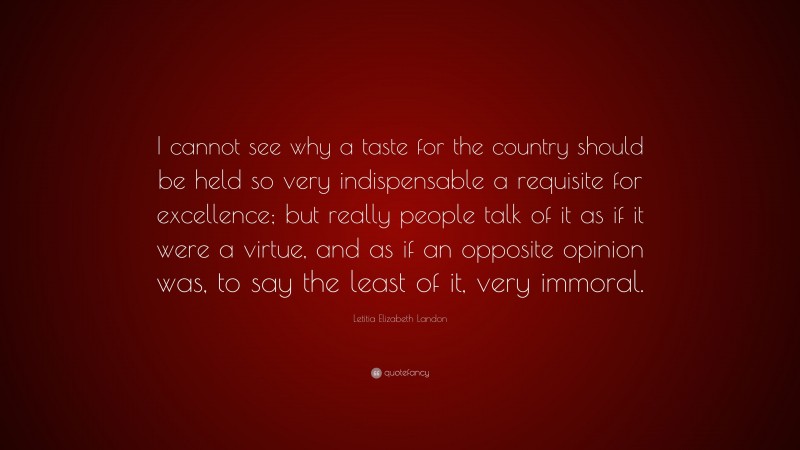 Letitia Elizabeth Landon Quote: “I cannot see why a taste for the country should be held so very indispensable a requisite for excellence; but really people talk of it as if it were a virtue, and as if an opposite opinion was, to say the least of it, very immoral.”