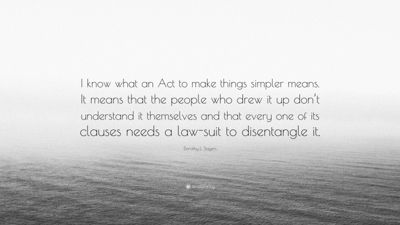 Dorothy L. Sayers Quote: “I know what an Act to make things simpler means. It means that the people who drew it up don’t understand it themselves and that every one of its clauses needs a law-suit to disentangle it.”