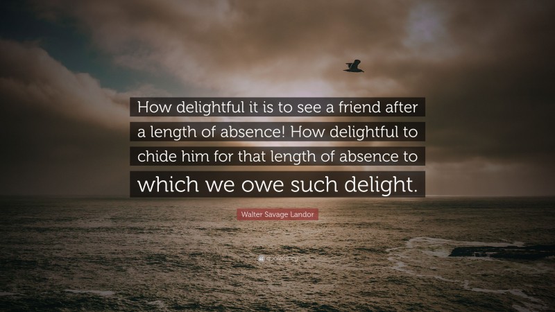 Walter Savage Landor Quote: “How delightful it is to see a friend after a length of absence! How delightful to chide him for that length of absence to which we owe such delight.”