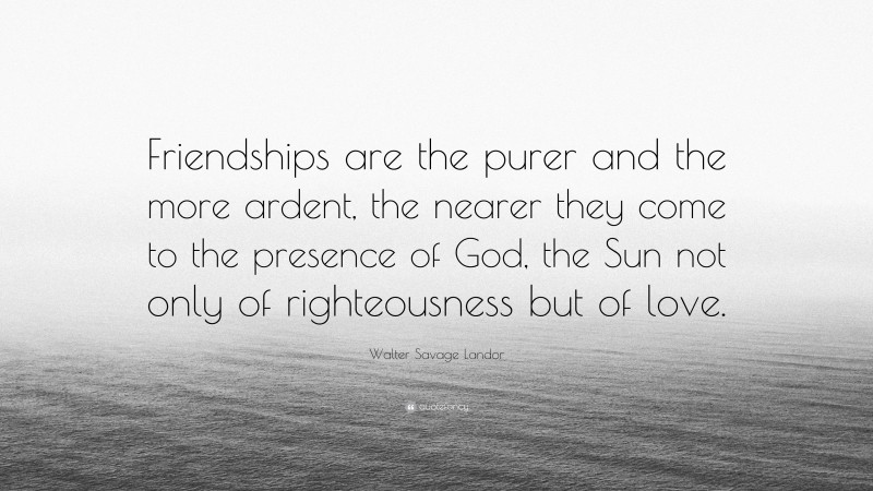 Walter Savage Landor Quote: “Friendships are the purer and the more ardent, the nearer they come to the presence of God, the Sun not only of righteousness but of love.”