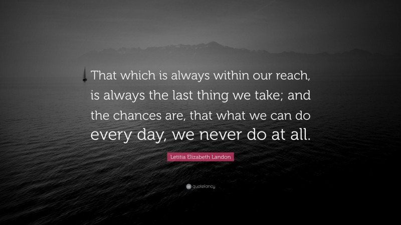 Letitia Elizabeth Landon Quote: “That which is always within our reach, is always the last thing we take; and the chances are, that what we can do every day, we never do at all.”