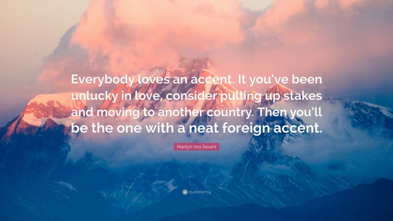 Marilyn Vos Savant Quote: “Everybody loves an accent. It you’ve been unlucky in love, consider pulling up stakes and moving to another country. Then you’ll be the one with a neat foreign accent.”