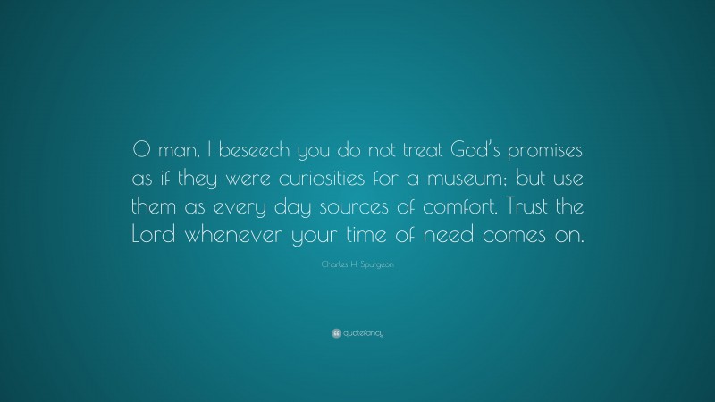 Charles H. Spurgeon Quote: “O man, I beseech you do not treat God’s promises as if they were curiosities for a museum; but use them as every day sources of comfort. Trust the Lord whenever your time of need comes on.”