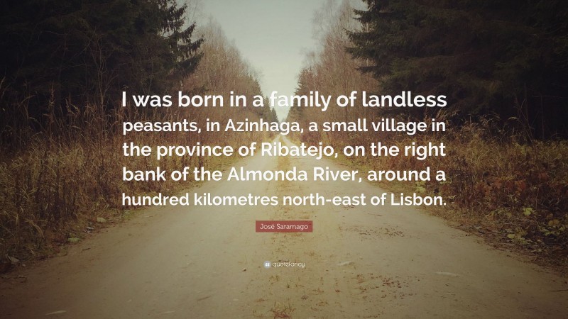José Saramago Quote: “I was born in a family of landless peasants, in Azinhaga, a small village in the province of Ribatejo, on the right bank of the Almonda River, around a hundred kilometres north-east of Lisbon.”