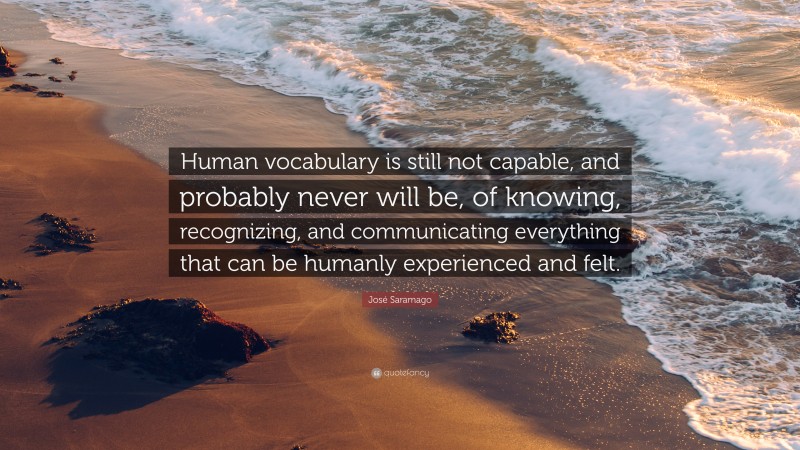 José Saramago Quote: “Human vocabulary is still not capable, and probably never will be, of knowing, recognizing, and communicating everything that can be humanly experienced and felt.”